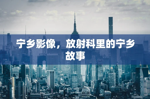 宁乡影像，放射科里的宁乡故事