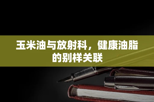 玉米油与放射科，健康油脂的别样关联