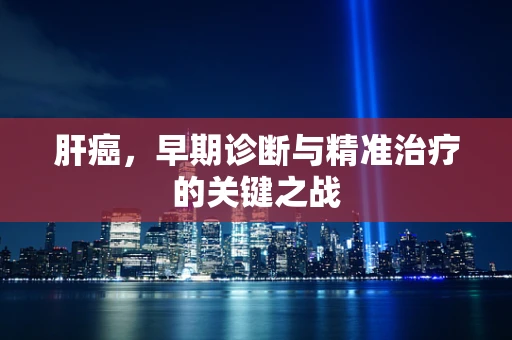 肝癌，早期诊断与精准治疗的关键之战