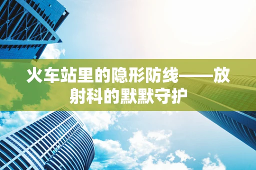 火车站里的隐形防线——放射科的默默守护