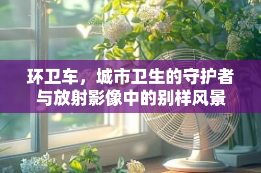环卫车，城市卫生的守护者与放射影像中的别样风景