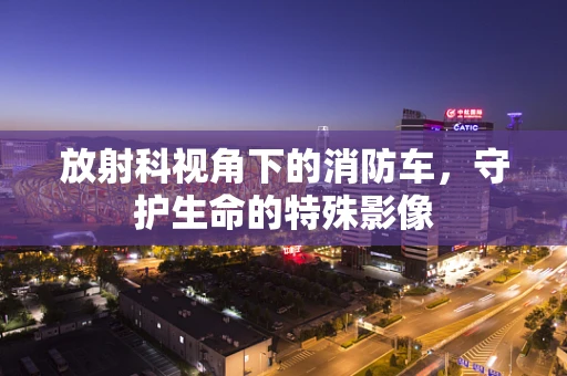 放射科视角下的消防车，守护生命的特殊影像