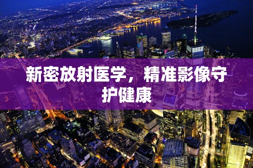 新密放射医学，精准影像守护健康