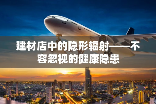 建材店中的隐形辐射——不容忽视的健康隐患