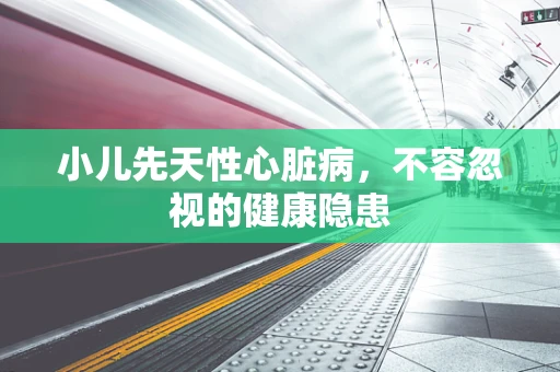 小儿先天性心脏病，不容忽视的健康隐患